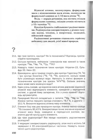 Відносні атомна, молекулярна, формульна
маси є відношеннями маси атома, молекули чи
формульної одиниці до 1/12 маси атома 12С.
Моль — порція речовини, яка містить стільки
формульних одиниць, скільки атомів міститься
у 12 г нукліда 12С.
Нукліди бувають стабільними і радіоактивни­
ми. Радіонукліди використовують у різних галу­
зях науки, техніки, в енергетиці, медицині,
військовій справі.
Радіоактивні речовини становлять серйозну
небезпеку для людей, усієї живої природи.
ои
211. Що таке ізотопи, нукліди? Як їх позначають? Відповідь проілю­
струйте прикладами.
212. Скільки протонів, нейтронів і електронів має кожний із таких
нуклідів: 20Ме, 21№ , 40К, 40Са, 192РГ?
213. Наведіть повні позначення таких нуклідів: Нітроген-15, Суль-
фур-33, Неон-22.
214. Враховуючи, що в природі існують два нукліди Гідрогену (1Н, 2Н)
і три нукліди Оксигену (160, 170, 180), визначте, скільки може
бути різновидів молекул води. Напишіть їх хімічні формули з
позначенням нуклідів (на зразок 1Н2Н160). Скільки значень
маси може мати молекула води?
215. Один учень сказав, що відносна маса атома дорівнює відносній
атомній масі відповідного елемента, наведеній у періодичній
системі, а другий йому заперечив. Хто з учнів правий? Відпо­
відь аргументуйте.
216. Природний Магній складається з ізотопів 24М£, 2ЬМ£ та 26М£.
Атомна частка першого нукліда становить 78,7 %, а другого —
10,1 %. Визначте відносну атомну масу елемента.
217. Елемент Бор має два природних нукліди. Атомна частка нукліда
и В становить 80,43 %. Використавши точне значення відносної
атомної маси Бору, наведене в періодичній системі, ви­
значте другий нуклід цього елемента.
218. Що таке радіонукліди? Яке явище називають радіоактивним
розпадом?
219. У медицині використовують радіонуклід, атом якого містить 54
заряджені й 33 електронейтральні частинки. Наведіть позна­
чення цього радіонукліда.
150
 