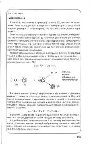 для допитливих
Ядерні реакції
Елементи, яких немає в природі (їх понад 20), називають штуч­
ними. Вони «народилися» в наукових лабораторіях у результаті
ядерних реакцій — перетворень, під час яких змінюються ядра
атомів.
Учені намагаються сполучити атомні ядра із протонами, нейтрона­
ми, іншими (легкими) ядрами. Ці частинки розганяють до високої
швидкості у спеціальних установках (прискорювачах) і бомбардують
ними ядра-мішені. Під час таких експериментів іноді утворюються
атоми нових елементів. Зазначимо, що при хімічних реакціях еле­
менти залишаються незмінними.
Уперше ядерну реакцію здійснив англійський фізик Е. Резерфорд
у 1919 р. Він «опромінював» атоми Нітрогену а-частинками (це —
ядра атомів Гелію) і виявив утворення ядер одного із нуклідів Оксигену,
а також протонів (мал. 60):
ЗНе+^ІЧ-^О + іН.
© ІН
е>
Не
е|ж
Мал. 60.
Умовне
зображення
ядерної реакції
Рівняння ядерної реакції відрізняється від хімічного рівняння
наявністю індексів зліва від символу кожного елемента. Верхній
індекс як вам відомо, є нуклонним числом, а нижній — протонним
числом. Суми однойменних індексів у лівій і правій частинах рівнян­
ня ядерної реакції однакові. Наприклад, для наведеного вище рівнян­
ня вон/і є такими:
4 + 14 = 17 + 1; 2 + 7 = 8 + 1.
Відкриття Резерфорда ініціювало здійснення багатьох експери­
ментів з метою добування нових невідомих науці елементів.
У другій половині минулого століття й на початку нинішнього фізи­
ки за допомогою ядерних реакцій добули низку елементів, які «зай­
няли» порожні клітинки в періодичній системі після Урану. їх назвали
1трансурановими елементами.
Ч _______________________________________________________^
151
 