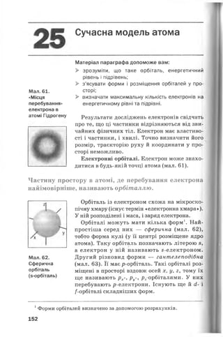 Сучасна модель атома
Матеріал параграфа допоможе вам:
> зрозуміти, що таке орбіталь, енергетичний
рівень і підрівень;
> з’ясувати форми і розміщення орбіталей у про­
сторі;
> визначати максимальну кількість електронів на
енергетичному рівні та підрівні.
Результати досліджень електронів свідчать
про те, що ці частинки відрізняються від зви­
чайних фізичних тіл. Електрон має властиво­
сті і частинки, і хвилі. Точно визначити його
розмір, траєкторію руху й координати у про­
сторі неможливо.
Електронні орбіталі. Електрон може знахо­
дитися в будь-якій точці атома (мал. 61).
Частину простору в атомі, де перебування електрона
найімовірніше, називають орбіталлю.
Орбіталь із електроном схожа на мікроско­
пічну хмару (існує термін «електронна хмара»).
У ній розподілені і маса, і заряд електрона.
Орбіталі можуть мати кілька форм1. Най­
простіша серед них — сферична (мал. 62),
тобто форма кулі (у її центрі розміщене ядро
атома). Таку орбіталь позначають літерою з,
а електрон у ній називають 8-електроном.
Другий різновид форми — гантелеподібна
(мал. 63). Її має р-орбіталь. Такі орбіталі роз­
міщені в просторі вздовж осей х, у, 2, тому їх
ще називають рх-, ру-, р2-орбіталями. У них
перебувають р-електрони. Існують ще й сі- і
/-орбіталі складніших форм.
1Форми орбіталей визначено за допомогою розрахунків.
152
Мал. 62.
Сферична
орбіталь
(з-орбіталь)
Мал. 61.
«Місця
перебування»
електрона в
атомі Гідрогену
 