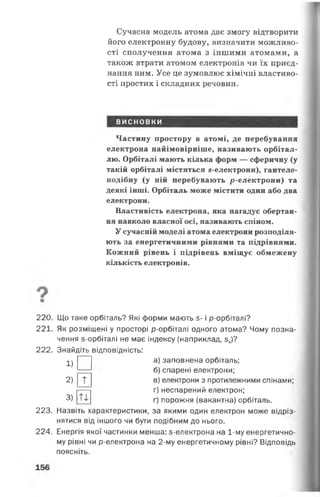Сучасна модель атома дає змогу відтворити
його електронну будову, визначити можливо­
сті сполучення атома з іншими атомами, а
також втрати атомом електронів чи їх приєд­
нання ним. Усе це зумовлює хімічні властиво­
сті простих і складних речовин.
ВИСНОВКИ
Частину простору в атомі, де перебування
електрона найімовірніше, називають орбітал-
лю. Орбіталі мають кілька форм — сферичну (у
такій орбіталі містяться я-електрони), гантеле-
подібну (у ній перебувають р-електрони) та
деякі інші. Орбіталь може містити один або два
електрони.
Властивість електрона, яка нагадує обертан­
ня навколо власної осі, називають спіном.
У сучасній моделі атома електрони розподіля­
ють за енергетичними рівнями та підрівнями.
Кожний рівень і підрівень вміщує обмежену
кількість електронів.
220. Що таке орбіталь? Які форми мають з- і р-орбіталі?
221. Як розміщені у просторі р-орбіталі одного атома? Чому позна­
чення з-орбіталі не має індексу (наприклад, зх)?
222. Знайдіть відповідність:
^ | | а) заповнена орбіталь;
2)
3)
л
п
б) спарені електрони;
в) електрони з протилежними спінами;
г) неспарений електрон;
ґ) порожня (вакантна) орбіталь.
223. Назвіть характеристики, за якими один електрон може відріз­
нятися від іншого чи бути подібним до нього.
224. Енергія якої частинки менша: 5-електрона на 1-му енергетично­
му рівні чи р-електрона на 2-му енергетичному рівні? Відповідь
поясніть.
 