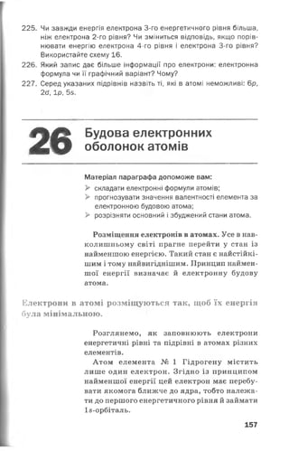 225. Чи завжди енергія електрона 3-го енергетичного рівня більша,
ніж електрона 2-го рівня? Чи зміниться відповідь, якщо порів­
нювати енергію електрона 4-го рівня і електрона 3-го рівня?
Використайте схему 16.
226. Який запис дає більше інформації про електрони: електронна
формула чи її графічний варіант? Чому?
227. Серед указаних підрівнів назвіть ті, які в атомі неможливі: 6р,
26, 1р, 5з.
26 Будова електронних
оболонок атомів
Матеріал параграфа допоможе вам:
> складати електронні формули атомів;
> прогнозувати значення валентності елемента за
електронною будовою атома;
> розрізняти основний і збуджений стани атома.
Розміщення електронів в атомах. Усе в нав­
колишньому світі прагне перейти у стан із
найменшою енергією. Такий стан є найстійкі-
шим і тому найвигіднішим. Принцип наймен­
шої енергії визначає й електронну будову
атома.
Електрони в атомі розміщуються так, щоб їх енергія
була мінімальною.
Розглянемо, як заповнюють електрони
енергетичні рівні та підрівні в атомах різних
елементів.
Атом елемента № 1 Гідрогену містить
лише один електрон. Згідно із принципом
найменшої енергії цей електрон має перебу­
вати якомога ближче до ядра, тобто належа­
ти до першого енергетичного рівня й займати
Із-орбіталь.
157
 