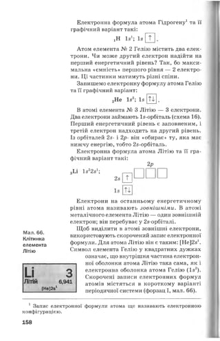 Мал. 66.
Клітинка
елемента
Літію
и
Електронна формула атома Гідрогену1 та її
графічний варіант такі:
іН Із1; Із т
Атом елемента № 2 Гелію містить два елек­
трони. Чи може другий електрон надійти на
перший енергетичний рівень? Так, бо макси­
мальна «ємність» першого рівня — 2 електро­
ни. Ці частинки матимуть різні спіни.
Запишемо електронну формулу атома Гелію
та її графічний варіант:
2Не Із2; Із Ті
В атомі елемента № 3 Літію — 3 електрони.
Два електрони займають Із-орбіталь (схема 16).
Перший енергетичний рівень є заповненим, і
третій електрон надходить на другий рівень.
Із орбіталей 2з- і 2р- він «обирає» ту, яка має
нижчу енергію, тобто 2з-орбіталь.
Електронна формула атома Літію та її гра­
фічний варіант такі:
2р
3Іл 1з22з1; -----
2з 0
Із
ЛІТІЙ 6,941
[НЄІ231
Електрони на останньому енергетичному
рівні атома називають зовнішніми. В атомі
металічного елемента Літію — один зовнішній
електрон; він перебуває у 2з-орбіталі.
Щоб виділити в атомі зовнішні електрони,
використовують скорочений запис електронної
формули. Для атома Літію він є таким: [Не^з1.
Символ елемента Гелію у квадратних дужках
означає, що внутрішня частина електрон­
ної оболонки атома Літію така сама, як і
З електронна оболонка атома Гелію (Із2).
Скорочені записи електронних формул
атомів містяться в короткому варіанті
періодичної системи (форзац І, мал. 66).
1 Запис електронної формули атома ще називають електронною
конфігурацією.
158
 