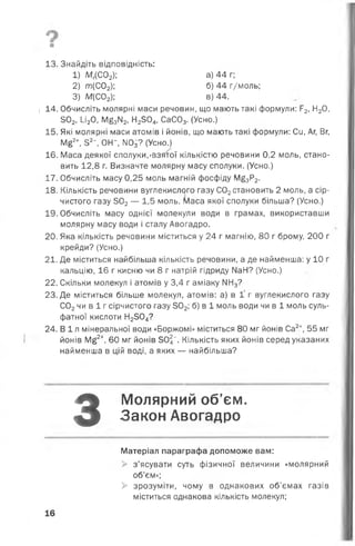 0
ш
13. Знайдіть відповідність:
1) Мг(С02); а) 44 г;
2) т(С 0 2); б) 44 г/моль;
3) М(С02); в) 44.
1 14. Обчисліть молярні маси речовин, що мають такі формули: Р2, Н20,
302,1_і20, М£3ІІ2>Н2304, СаС03. (Усно.)
15. Які молярні маси атомів і йонів, що мають такі формули: Си, Аг, Вг,
М£2+, 52~, ОН*, М03? (Усно.)
16. Маса деякої сполуки,'взятої кількістю речовини 0,2 моль, стано­
вить 12,8 г. Визначте молярну масу сполуки. (Усно.)
17. Обчисліть масу 0,25 моль магній фосфіду М£3Р2.
18. Кількість речовини вуглекислого газу С02становить 2 моль, а сір­
чистого газу 302— 1,5 моль. Маса якої сполуки більша? (Усно.)
19. Обчисліть масу однієї молекули води в грамах, використавши
молярну масу води і сталу Авогадро.
20. Яка кількість речовини міститься у 24 г магнію, 80 г брому, 200 г
крейди? (Усно.)
21. Де міститься найбільша кількість речовини, а де найменша: у 10 г
кальцію, 16 г кисню чи 8 г натрій гідриду МаН? (Усно.)
22. Скільки молекул і атомів у 3,4 г аміаку МН3?
23. Де міститься більше молекул, атомів: а) в 1' г вуглекислого газу
С02чи в 1 г сірчистого газу 502; б) в 1 моль води чи в 1 моль суль­
фатної кислоти Н2504?
24. В і л мінеральної води «Боржомі» міститься 80 мг йонів Са2+, 55 мг
йонів М£2+, 60 мг йонів 305". Кількість яких йонів серед указаних
найменша в цій воді, а яких — найбільша?
З
Молярний об’єм.
Закон Авогадро
Матеріал параграфа допоможе вам:
> з’ясувати суть фізичної величини «молярний
об’єм»;
> зрозуміти, чому в однакових об’ємах газів
міститься однакова кількість молекул;
16
 