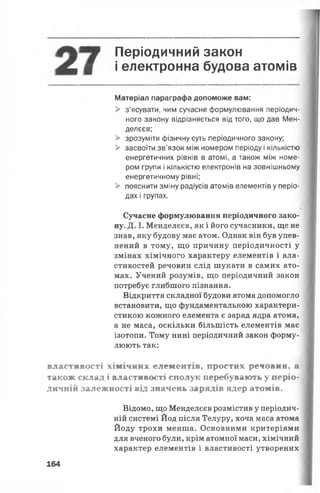 Періодичний закон
§ і електронна будова атомів
Матеріал параграфа допоможе вам:
> з’ясувати, чим сучасне формулювання періодич­
ного закону відрізняється від того, що дав Мен­
делєєв;
> зрозуміти фізичну суть періодичного закону;
> засвоїти зв'язок між номером періоду і кількістю
енергетичних рівнів в атомі, а також між номе­
ром групи і кількістю електронів на зовнішньому
енергетичному рівні;
> пояснити зміну радіусів атомів елементів у періо­
дах і групах.
Сучасне формулювання періодичного зако­
ну. Д. І. Менделєєв, як і його сучасники, ще не
знав, яку будову має атом. Однак він був упев­
нений в тому, що причину періодичності у
змінах хімічного характеру елементів і вла­
стивостей речовин слід шукати в самих ато­
мах. Учений розумів, що періодичний закон
потребує глибшого пізнання.
Відкриття складної будови атома допомогло
встановити, що фундаментальною характери­
стикою кожного елемента є заряд ядра атома,
а не маса, оскільки більшість елементів має
ізотопи. Тому нині періодичний закон форму­
люють так:
властивості хімічних елементів, простих речовин, а
також склад і властивості сполук перебувають у періо­
дичній залежності від значень зарядів ядер атомів.
Відомо, що Менделєєв розмістив у періодич­
ній системі Йод після Телуру, хоча маса атома
Йоду трохи менша. Основними критеріями
для вченого були, крім атомної маси, хімічний
характер елементів і властивості утворених
164
 