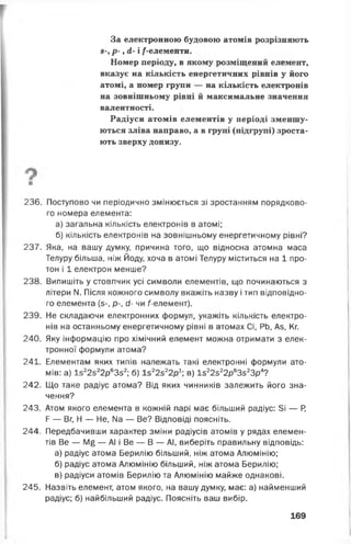 За електронною будовою атомів розрізняють
8-, р - , А- і /-елементи.
Номер періоду, в якому розміщений елемент,
вказує на кількість енергетичних рівнів у його
атомі, а номер групи — на кількість електронів
на зовнішньому рівні й максимальне значення
валентності.
Радіуси атомів елементів у періоді зменшу­
ються зліва направо, а в групі (підгрупі) зроста­
ють зверху донизу.
■
236. Поступово чи періодично змінюється зі зростанням порядково­
го номера елемента:
а) загальна кількість електронів в атомі;
б) кількість електронів на зовнішньому енергетичному рівні?
237. Яка, на вашу думку, причина того, що відносна атомна маса
Телуру більша, ніж Йоду, хоча в атомі Телуру міститься на 1 про­
тон і 1 електрон менше?
238. Випишіть у стовпчик усі символи елементів, що починаються з
літери N. Після кожного символу вкажіть назву і тип відповідно­
го елемента (з-, р-, сі- чи /"-елемент).
239. Не складаючи електронних формул, укажіть кількість електро­
нів на останньому енергетичному рівні в атомах СІ, РЬ, Аз, Кг.
240. Яку інформацію про хімічний елемент можна отримати з елек­
тронної формули атома?
241. Елементам яких типів належать такі електронні формули ато­
мів: а) 1з22з22р63з2; б) 1з22з22р1; в) 1з22з22р63з23р4?
242. Що таке радіус атома? Від яких чинників залежить його зна­
чення?
243. Атом якого елемента в кожній парі має більший радіус: 5і — Р,
Р — Вг, Н — Не, Иа — Ве? Відповіді поясніть.
244. Передбачивши характер зміни радіусів атомів у рядах елемен­
тів Ве — Мб — АІ і Ве — В — АІ, виберіть правильну відповідь:
а) радіус атома Берилію більший, ніж атома Алюмінію;
б) радіус атома Алюмінію більший, ніж атома Берилію;
в) радіуси атомів Берилію та Алюмінію майже однакові.
245. Назвіть елемент, атом якого, на вашу думку, має: а) найменший
радіус; б) найбільший радіус. Поясніть ваш вибір.
169
 