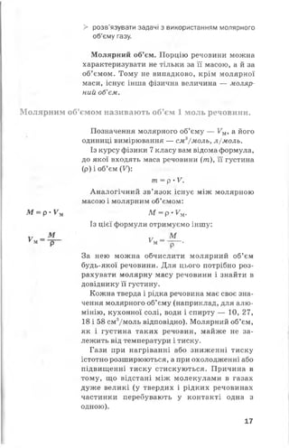 > розв’язувати задачі з використанням молярного
об’єму газу.
Молярний об’єм. Порцію речовини можна
характеризувати не тільки за її масою, а й за
об’ємом. Тому не випадково, крім молярної
маси, існує інша фізична величина — моляр­
ний об’єм.
Молярним об’ємом називають об’єм 1 моль речовини.
Позначення молярного об’єму — Ум, а його
одиниці вимірювання — см3/моль, л/моль.
Із курсу фізики 7класу вам відома формула,
до якої входять маса речовини (т ), її густина
(р) і об’єм (^ :
т = р •V.
Аналогічний зв’язок існує між молярною
масою і молярним об’ємом:
М = р - У м М = р>Уи.
Із цієї формули отримуємо іншу:
у —^ у _ М
ум р Км - — ■
За нею можна обчислити молярний об’єм
будь-якої речовини. Для цього потрібно роз­
рахувати молярну масу речовини і знайти в
довіднику її густину.
Кожна тверда і рідка речовина має своє зна­
чення молярного об’єму (наприклад, для алю­
мінію, кухонної солі, води і спирту — 10, 27,
18 і 58 см3/моль відповідно). Молярний об’єм,
як і густина таких речовин, майже не за­
лежить від температури і тиску.
Гази при нагріванні або зниженні тиску
істотно розширюються, а при охолодженні або
підвищенні тиску стискуються. Причина в
тому, що відстані між молекулами в газах
дуже великі (у твердих і рідких речовинах
частинки перебувають у контакті одна з
одною).
17
 