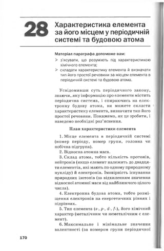 Характеристика елемента
3 9 ЙОГО місцем у періодичній
системі та будовою атома
Матеріал параграфа допоможе вам:
> з’ясувати, що розуміють під характеристикою
хімічного елемента;
> складати характеристику елемента й визначати
тип його простої речовини за місцем елемента в
періодичній системі та будовою атома.
Усвідомивши суть періодичного закону,
знаючи, яку інформацію про елементи містить
періодична система, і спираючись на елек­
тронну будову атома, ви можете скласти
характеристику елемента, визначити тип його
простої речовини. Покажемо, як це зробити, і
наведемо необхідні роз’яснення.
План характеристики елемента
1. Місце елемента в періодичній системі
(номер періоду, номер групи, головна чи
побічна підгрупа).
2. Відносна атомна маса.
3. Склад атома, тобто кількість протонів,
нейтронів (якщо елемент належить до двадця­
ти елементів, які мають по одному природному
нукліду) й електронів. Імовірність існування
природних ізотопів (за відхиленням значення
відносної атомної маси від найближчого цілого
числа).
4. Електронна будова атома, тобто розмі­
щення електронів на енергетичних рівнях і
підрівнях.
5. Тип елемента (з-, р-, й-, /-), його хімічний
характер (металічним чи неметалічним є еле­
мент).
6. Максимальне і мінімальне значення
валентності (за номером групи періодичної
170
 