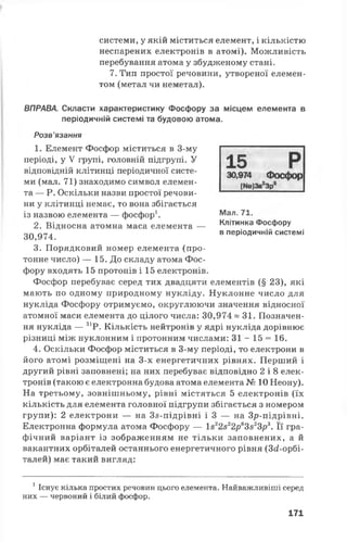 системи, у якій міститься елемент, і кількістю
неспарених електронів в атомі). Можливість
перебування атома у збудженому стані.
7. Тип простої речовини, утвореної елемен­
том (метал чи неметал).
ВПРАВА. Скласти характеристику Фосфору за місцем елемента в
періодичній системі та будовою атома.
Розв’язання
1. Елемент Фосфор міститься в 3-му
періоді, у V групі, головній підгрупі. У
відповідній клітинці періодичної систе­
ми (мал. 71) знаходимо символ елемен­
та — Р. Оскільки назви простої речови­
ни у клітинці немає, то вона збігається
із назвою елемента — фосфор1.
2. Відносна атомна маса елемента —
30,974.
3. Порядковий номер елемента (про­
тонне число) — 15. До складу атома Фос­
фору входять 15 протонів і 15 електронів.
Фосфор перебуває серед тих двадцяти елементів (§ 23), які
мають по одному природному нукліду. Нуклонне число для
нукліда Фосфору отримуємо, округлюючи значення відносної
атомної маси елемента до цілого числа: 30,974 «3 1 . Позначен­
ня нукліда — 31Р. Кількість нейтронів у ядрі нукліда дорівнює
різниці між нуклонним і протонним числами: 31 - 15 = 16.
4. Оскільки Фосфор міститься в 3-му періоді, то електрони в
його атомі розміщені на 3-х енергетичних рівнях. Перший і
другий рівні заповнені; на них перебуває відповідно 2 і 8 елек­
тронів (такою є електронна будова атома елемента № 10 Неону).
На третьому, зовнішньому, рівні містяться 5 електронів (їх
кількість для елемента головної підгрупи збігається з номером
групи): 2 електрони — на Зй-підрівні ІЗ — на Зр-підрівні.
Електронна формула атома Фосфору — І822822р63зг3р3. Її гра­
фічний варіант із зображенням не тільки заповнених, а й
вакантних орбіталей останнього енергетичного рівня (Згі-орбі-
талей) має такий вигляд:
1Існує кілька простих речовин цього елемента. Найважливіші серед
них — червоний і білий фосфор.
15 Р30,974 Фосфор
[Ие]38 3р
Мал. 71.
Клітинка Фосфору
в періодичній системі
171
 