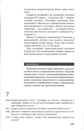 (єдиному) енергетичному рівні один елек­
трон.
Гідроген подібний і до елементів головної
підгрупи VII групи — галогенів. Це — немета-
лічний елемент. Постійне значення його
валентності збігається з мінімальним значен­
ням валентності галогенів. Проста речовина
Гідрогену — газ водень Н2— за своїми власти­
востями має багато спільного із фтором Г2 і
хлором С12.
Якому ж варіанту розміщення Гідрогену в
періодичній системі слід надати перевагу?
Одностайної думки немає. Тому цей елемент
можна виявити і в І, і в VII групі.
При складанні характеристики елемента
Гідрогену слід враховувати обидва варіанти
його розміщення в періодичній системі.
ВИСНОВКИ
Хімічний елемент характеризують, вказую­
чи його місце в періодичній системі, відносну
атомну масу, склад і електронну будову атома,
хімічний характер, тип (за електронною будо­
вою), значення валентності (з урахуванням
можливості перебування атома у збудженому
стані), а також тип простої речовини.
9■
246. Охарактеризуйте Літій і Сульфур за планом, наведеним у
параграфі. Зважте на те, що атом Сульфуру може перебувати у
двох збуджених станах.
247. Назвіть кілька елементів, які мають значення валентності 7.
248. Для яких елементів максимальні значення валентності не збі­
гаються з номерами груп, де вони розміщені?
249. У чому схожі водень і хлор? Чим відрізняється водень від
натрію?
173
 