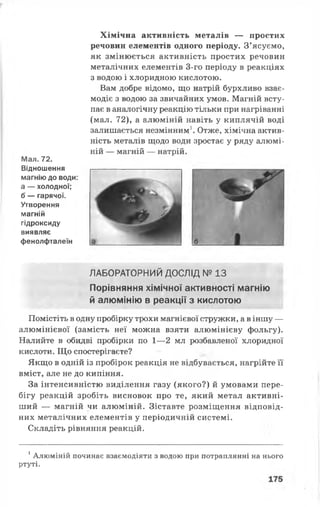 Хімічна активність металів — простих
речовин елементів одного періоду. З’ясуємо,
як змінюється активність простих речовин
металічних елементів 3-го періоду в реакціях
з водою і хлоридною кислотою.
Вам добре відомо, що натрій бурхливо взає­
модіє з водою за звичайних умов. Магній всту­
пає в аналогічну реакцію тільки при нагріванні
(мал. 72), а алюміній навіть у киплячій воді
залишається незмінним1. Отже, хімічна актив­
ність металів щодо води зростає у ряду алюмі­
ній — магній — натрій.
Мал. 72.
Відношення
магнію до води:
а — холодної;
б — гарячої.
Утворення
магній
гідроксиду
виявляє
фенолфталеїн
ЛАБОРАТОРНИЙ ДОСЛІД № 13
Порівняння хімічної активності магнію
й алюмінію в реакції з кислотою
Помістіть в одну пробірку трохи магнієвої стружки, а в іншу —
алюмінієвої (замість неї можна взяти алюмінієву фольгу).
Налийте в обидві пробірки по 1—2 мл розбавленої хлоридної
кислоти. Що спостерігаєте?
Якщо в одній із пробірок реакція не відбувається, нагрійте її
вміст, але не до кипіння.
За інтенсивністю виділення газу (якого?) й умовами пере­
бігу реакцій зробіть висновок про те, який метал активні­
ший — магній чи алюміній. Зіставте розміщення відповід­
них металічних елементів у періодичній системі.
Складіть рівняння реакцій.
1Алюміній починає взаємодіяти з водою при потраплянні на нього
ртуті.
 