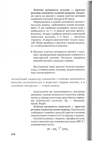 Хімічна активність металів — простих
речовин елементів головної підгрупи. Зверне­
мо увагу на реакції з водою простих речовин
елементів головної підгрупи II групи.
Переконатися в різній активності магнію і
кальцію можна, здійснивши такий експери­
мент. У дві пробірки наливають трохи води і
добавляють по 1—2 краплі розчину фенол­
фталеїну. В одну пробірку вносять невеликий
шматочок кальцію, а в іншу — магнієву
стружку. З водою реагуватиме тільки каль­
цій. Якщо пробірку з магнієм і водою нагріти,
то і в ній розпочнеться реакція.
►Зіставте хімічну активність магнію і каль­
цію з розміщенням відповідних елементів у
періодичній системі. Складіть рівняння
реакцій магнію і кальцію з водою.
Дослідивши інші реакції металів (напри­
клад, із неметалами, солями), можна виявити
таку закономірність:
металічний характер елементів і хімічна активність
металів посилюються в періодах справа наліво, а в
головних підгрупах — згори донизу.
Аналізуючи цю закономірність, доходимо
висновку: типові металічні елементи перебу­
вають у лівому нижньому куті довгого варіан­
та періодичної системи. Це — Францій,
Цезій, Радій.
Хімічна активність неметалів — простих
речовин елементів одного періоду. Порівняємо
особливості перебігу реакцій простих речовин
неметалічних елементів 3-го періоду з воднем.
Силіцій не реагує з воднем, а фосфор вступає
з ним у реакцію при температурі понад 300 °С і
підвищеному тиску:
2Р + ЗН2 *= 2РН3.
176
 