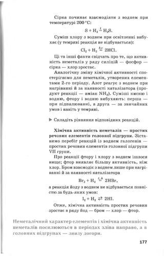 Сірка починає взаємодіяти з воднем при
температурі 200 °С:
8 + Н2= Н28.
Суміш хлору з воднем при освітленні вибу­
хає (у темряві реакція не відбувається):
С12+ Н2 = 2НС1.
Ці та інші факти свідчать про те, що актив­
ність неметалів у ряду силіцій — фосфор —
сірка — хлор зростає.
Аналогічну зміну хімічної активності спо­
стерігаємо для неметалів, утворених елемен­
тами 2-го періоду. Азот реагує з воднем при
нагріванні й за наявності каталізатора (про­
дукт реакції — аміак N113). Суміші кисню і
водню, фтору і водню вибухають: перша —
при підпалюванні, а друга — за звичайних
умов і навіть у темряві.
► Складіть рівняння відповідних реакцій.
Хімічна активність неметалів — простих
речовин елементів головної підгрупи. Зіста­
вимо перебіг реакцій із воднем галогенів —
простих речовин елементів головної підгрупи
VII групи.
Про реакції фтору і хлору з воднем ішлося
вище; фтор виявляє більшу активність, ніж
хлор. Бром взаємодіє з воднем лише при нагрі­
ванні й за наявності каталізатора
Вг2+ Н2 =* 2НВг,
а реакція йоду з воднем не відбувається повні­
стю за будь-яких умов:
І2+ Н2 2НІ.
Отже, хімічна активність простих речовин
зростає в ряду йод — бром — хлор — фтор.
Неметалічний характер елементів і хімічна активність
неметалів посилюються в періодах зліва направо, а в
головних підгрупах — знизу догори.
177
 