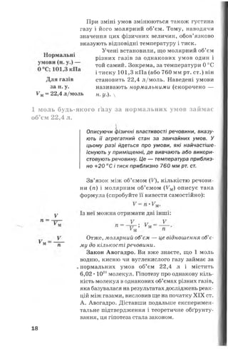 При зміні умов змінюються також густина
газу і його молярний об’єм. Тому, наводячи
значення цих фізичних величин, обов’язково
вказують відповідні температуру і тиск.
Учені встановили, що молярний об’єм
різних газів за однакових умов один і
той самий. Зокрема, за температури 0 °С
і тиску 101,3 кПа (або 760 мм рт. ст.) він
Ум= 22,4 л/моль н. у.). 
1 моль будь-якого гкзу за нормальних умов займає
об’єм 22,4 л.
ють її агрегатний стан за звичайних умов. У
цьому разі йдеться про умови, які найчастіше*
існують у приміщенні, де вивчають або викори­
стовують речовину. Це — температура приблиз­
но +20 °С і тиск приблизно 760 мм рт. ст.
Зв’язок між об’ємом (У), кількістю речови­
ни (я) і молярним об’ємом (Ум) описує така
формула (спробуйте її вивести самостійно):
Закон Авогадро. Ви вже знаєте, що 1 моль
водню, кисню чи вуглекислого газу займає за
►нормальних умов об’єм 22,4 л і містить
6,02 •1023молекул. Гіпотезу про однакову кіль­
кість молекул в однакових об’ємах різних газів,
яка базувалася на результатах досліджень реак­
цій між газами, висловив ще на початку XIX ст.
А. Авогадро. Діставши подальше експеримен­
тальне підтвердження і теоретичне обґрунту­
вання, ця гіпотеза стала законом.
Для газів становить 22,4 л/моль. Наведені умови
за н. у. називають нормальними (скорочено —
Описуючи фізичні властивості речовини, вказу-
V
Отже, молярний об’єм — це відношення об’є­
му до кількості речовини.
18
 