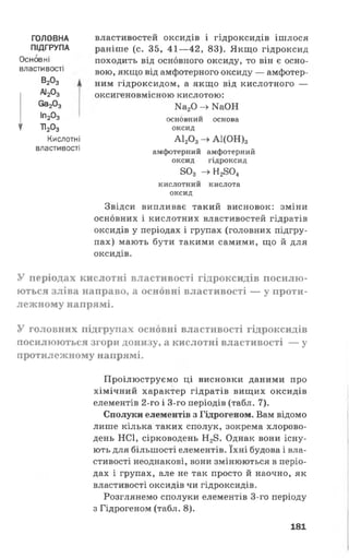 властивостей оксидів і гідроксидів ішлося
раніше (с. 35, 41—42, 83). Якщо гідроксид
походить від основного оксиду, то він є осно­
вою, якщо від амфотерного оксиду — амфотер­
ним гідроксидом, а якщо від кислотного —
оксигеновмісною кислотою:
Ка20 -> ШОН
основний основа
оксид
А12Оз -> А 1 (О Н )з
амфотерний амфотерний
оксид гідроксид
8О3 —>Н2804
кислотний кислота
оксид
Звідси випливає такий висновок: зміни
основних і кислотних властивостей гідратів
оксидів у періодах і групах (головних підгру­
пах) мають бути такими самими, що й для
оксидів.
У періодах кислотні властивості гідроксидів посилю­
ються зліва направо, а основні властивості — у проти­
лежному напрямі.
У головних підгрупах основні властивості гідроксидів
посилюються згори донизу, а кислотні властивості — у
протилежному напрямі.
Проілюструємо ці висновки даними про
хімічний характер гідратів вищих оксидів
елементів 2-го і 3-го періодів (табл. 7).
Сполуки елементів з Гідрогеном. Вам відомо
лише кілька таких сполук, зокрема хлорово­
день НС1, сірководень Н28. Однак вони існу­
ють для більшості елементів. їхні будова і вла­
стивості неоднакові, вони змінюються в періо­
дах і групах, але не так просто й наочно, як
властивості оксидів чи гідроксидів.
Розглянемо сполуки елементів 3-го періоду
з Гідрогеном (табл. 8).
ГОЛОВНА
ПІДГРУПА
Основні
властивості
В20 3
аі203
6а203
Іп203
1 Т1203
Кислотні
властивості
181
 