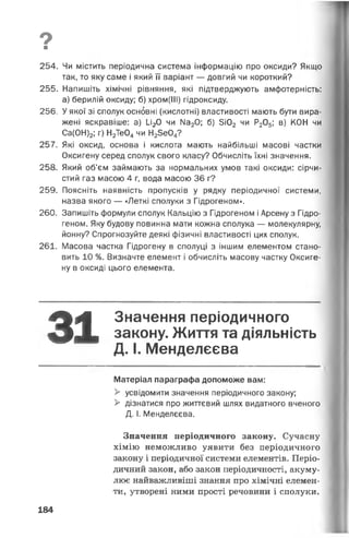 о■
254. Чи містить періодична система інформацію про оксиди? Якщо
так, то яку саме і який її варіант — довгий чи короткий?
255. Напишіть хімічні рівняння, які підтверджують амфотерність:
а) берилій оксиду; б) хром(ІІІ) гідроксиду.
256. У якої зі сполук основні (кислотні) властивості мають бути вира­
жені яскравіше: а) 1_і20 чи Ма20; б) 5і02 чи Р205; в) КОН чи
Са(ОН)2; г) Н2Те04 чи Н23е04?
257. Які оксид, основа і кислота мають найбільші масові частки
Оксигену серед сполук свого класу? Обчисліть їхні значення.
258. Який об’єм займають за нормальних умов такі оксиди: сірчи­
стий газ масою 4 г, вода масою 36 г?
259. Поясніть наявність пропусків у рядку періодичної системи,
назва якого — «Леткі сполуки з Гідрогеном».
260. Запишіть формули сполук Кальцію з Гідрогеном і Арсену з Гідро­
геном. Яку будову повинна мати кожна сполука — молекулярну,
йонну? Спрогнозуйте деякі фізичні властивості цих сполук.
261. Масова частка Гідрогену в сполуці з іншим елементом стано­
вить 10 %. Визначте елемент і обчисліть масову частку Оксиге­
ну в оксиді цього елемента.
31Значення періодичного
закону. Життя та діяльність
Д. І. Менделєєва
---------------------------------------------------------------------------------------
Матеріал параграфа допоможе вам:
> усвідомити значення періодичного закону;
> дізнатися про життєвий шлях видатного вченого
Д. І. Менделєєва.
Значення періодичного закону. Сучасну
хімію неможливо уявити без періодичного
закону і періодичної системи елементів. Періо­
дичний закон, або закон періодичності, акуму­
лює найважливіші знання про хімічні елемен­
ти, утворені ними прості речовини і сполуки.
184
 