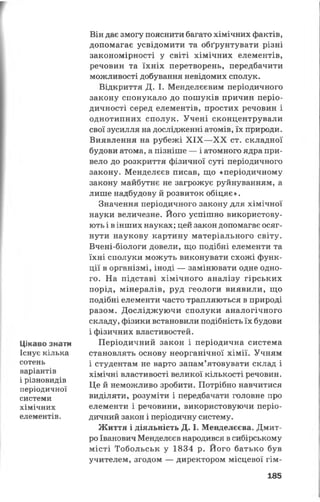 Цікаво знати
Існує кілька
сотень
варіантів
і різновидів
періодичної
системи
хімічних
елементів.
Він дає змогу пояснити багато хімічних фактів,
допомагає усвідомити та обґрунтувати різні
закономірності у світі хімічних елементів,
речовин та їхніх перетворень, передбачити
можливості добування невідомих сполук.
Відкриття Д. І. Менделєєвим періодичного
закону спонукало до пошуків причин періо­
дичності серед елементів, простих речовин і
однотипних сполук. Учені сконцентрували
свої зусилля на дослідженні атомів, їх природи.
Виявлення на рубежі XIX —XX ст. складної
будови атома, а пізніше — і атомного ядра при­
вело до розкриття фізичної суті періодичного
закону. Менделєєв писав, що «періодичному
закону майбутнє не загрожує руйнуванням, а
лише надбудову й розвиток обіцяє ».
Значення періодичного закону для хімічної
науки величезне. Його успішно використову­
ють і в інших науках; цей закон допомагає осяг­
нути наукову картину матеріального світу.
Вчені-біологи довели, що подібні елементи та
їхні сполуки можуть виконувати схожі функ­
ції в організмі, іноді — замінювати одне одно­
го. На підставі хімічного аналізу гірських
порід, мінералів, руд геологи виявили, що
подібні елементи часто трапляються в природі
разом. Досліджуючи сполуки аналогічного
складу, фізики встановили подібність їх будови
і фізичних властивостей.
Періодичний закон і періодична система
становлять основу неорганічної хімії. Учням
і студентам не варто запам’ятовувати склад і
хімічні властивості великої кількості речовин.
Це й неможливо зробити. Потрібно навчитися
виділяти, розуміти і передбачати головне про
елементи і речовини, використовуючи періо­
дичний закон і періодичну систему.
Життя і діяльність Д. І. Менделєєва. Дмит­
ро Іванович Менделєєв народився в сибірському
місті Тобольськ у 1834 р. Його батько був
учителем, згодом — директором місцевої гім­
185
 