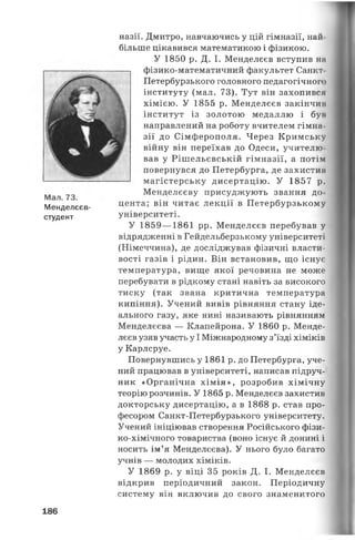 Мал. 73.
Менделєєв-
студент
назії. Дмитро, навчаючись у цій гімназії, най
більше цікавився математикою і фізикою.
У 1850 р. Д. І. Менделєєв вступив на
фізико-математичний факультет Санкт
Петербурзького головного педагогічного
інституту (мал. 73). Тут він захопився
хімією. У 1855 р. Менделєєв закінчим
інститут із золотою медаллю і бун
направлений на роботу вчителем гімна
зії до Сімферополя. Через Кримську
війну він переїхав до Одеси, учителю
вав у Рішельєвській гімназії, а потім
повернувся до Петербурга, де захистив
магістерську дисертацію. У 1857 р.
Менделєєву присуджують звання до
цента; він читає лекції в Петербурзькому
університеті.
У 1859— 1861 рр. Менделєєв перебував у
відрядженні в Гейдельберзькому університеті
(Німеччина), де досліджував фізичні власти­
вості газів і рідин. Він встановив, що існує
температура, вище якої речовина не може
перебувати в рідкому стані навіть за високого
тиску (так звана критична температура
кипіння). Учений вивів рівняння стану іде­
ального газу, яке нині називають рівнянням
Менделєєва — Клапейрона. У 1860 р. Менде­
лєєв узяв участь у І Міжнародному з’їзді хіміків
у Карлсруе.
Повернувшись у 1861 р. до Петербурга, уче­
ний працював в університеті, написав підруч­
ник «Органічна хімія», розробив хімічну
теорію розчинів. У 1865 р. Менделєєв захистив
докторську дисертацію, а в 1868 р. став про­
фесором Санкт-Петербурзького університету.
Учений ініціював створення Російського фізи-
ко-хімічного товариства (воно існує й донині і
носить ім’я Менделєєва). У нього було багато
учнів — молодих хіміків.
У 1869 р. у віці 35 років Д. І. Менделєєв
відкрив періодичний закон. Періодичну
систему він включив до свого знаменитого
186
 