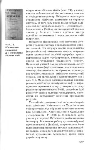 г
Мал. 74.
Обкладинка
підручника
Д. і. Менделєєва
«Основи хімії»
підручника «Основи хімії» (мал. 74), у якому
виклав найважливіші хімічні знання на осно­
ві періодичного закону. Менделєєв перетворив
сукупність хімічних елементів на струнку
систему. Із того часу наука хімія набула цілі­
сності й логічної досконалості. «Основи хімії»
було видано у Росії за життя вченого 8 разів, а
також у багатьох інших країнах. Автор
постійно доповнював і вдосконалював свій
підручник.
Менделєєв мав широке коло наукових інте­
ресів у різних галузях природознавства і про­
мисловості. Він висунув теорію мінерального
(неорганічного) походження нафти, запропо­
нував промисловий спосіб її переробки, транс­
портування нафти трубопроводом, винайшов
спосіб виготовлення бездимного пороху.
Видатний учений також досліджував зміну
тиску в атмосфері з висотою, вдосконалював
техніку різноманітних вимірювань, підвищу­
вав точність зважувань, змінюючи конструкції
терезів. Він організував Головну палату мір і
ваг. Д. І. Менделєєв постійно надавав корисні
рекомендації щодо видобування нафти, виро­
щування зернових культур, створив програму
розвитку промисловості Росії, розробляв ідеї
розвитку різних галузей господарства, напо­
лягав на ретельному вивченні природних
ресурсів.
Учений підтримував тісні зв’язки з Украї­
ною, хіміками Київського та Харківського
університетів, був обраний почесним членом
рад Київського, Харківського й Одеського
університетів. У 1898 р. Менделєєв узяв
участь у створенні Київського політехнічного
інституту. Він вивчав роботу вуглевидобувної
промисловості в Донбасі, запропонував ідею
підземного перетворення вугілля на газоподіб­
не паливо. Серед його друзів були відомі укра­
їнські художники. Менделєєв трохи знав
українську мову.
187
 