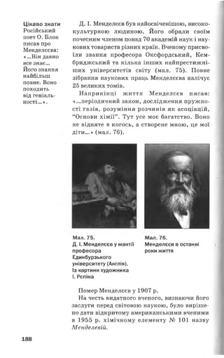 Цікаво знати
Російський
поет О. Блок
писав про
Менделєєва:
«...Він давно
все знає...
Його знання
найбільш
повне. Воно
походить
від геніаль­
ності...».
Д. І. Менделєєв був найосвіченішою, високо­
культурною людиною. Його обрали своїм
почесним членом понад 70 академій наук і нау­
кових товариств різних країн. Вченому присво­
їли звання професора Оксфордський, Кем­
бриджський та кілька інших найпрестижні-
ших університетів світу (мал. 75). Повне
зібрання наукових праць Менделєєва налічує
25 великих томів.
Наприкінці життя Менделєєв писав:
«...періодичний закон, дослідження пружно­
сті газів, розуміння розчинів як асоціацій,
“Основи хімії” . Тут усе моє багатство. Воно
не відняте в когось, а створене мною, це мої
діти...» (мал. 76).
Мал. 75.
Д. І. Менделєєв у мантії
професора
Единбурзького
університету (Англія).
Із картини художника
І. Рєпіна
Мал. 76.
Менделєєв в останні
роки життя
Помер Менделєєв у 1907 р.
На честь видатного вченого, визнаючи його
заслуги перед світовою наукою, було виріше­
но дати відкритому американськими вченими
в 1955 р. хімічному елементу № 101 назву
Менделевій.
188
 
