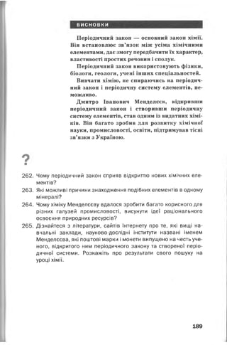 висновки
Періодичний закон — основний закон хімії.
Він встановлює зв’язок між усіма хімічними
елементами, дає змогу передбачити їх характер,
властивості простих речовин і сполук.
Періодичний закон використовують фізики,
біологи, геологи, учені інших спеціальностей.
Вивчати хімію, не спираючись на періодич­
ний закон і періодичну систему елементів, не­
можливо.
Дмитро Іванович Менделєєв, відкривши
періодичний закон і створивши періодичну
систему елементів, став одним із видатних хімі­
ків. Він багато зробив для розвитку хімічної
науки, промисловості, освіти, підтримував тісні
зв’язки з Україною.
Ов
262. Чому періодичний закон сприяв відкриттю нових хімічних еле­
ментів?
263. Які можливі причини знаходження подібних елементів в одному
мінералі?
264. Чому хіміку Менделєєву вдалося зробити багато корисного для
різних галузей промисловості, висунути ідеї раціонального
освоєння природних ресурсів?
265. Дізнайтеся з літератури, сайтів Інтернету про те, які вищі на­
вчальні заклади, науково-дослідні інститути названі іменем
Менделєєва, які поштові марки і монети випущено на честь уче­
ного, відкритого ним періодичного закону та створеної періо­
дичної системи. Розкажіть про результати свого пошуку на
уроці хімії.
189
 