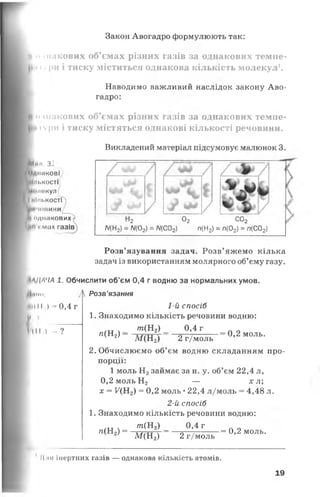 Закон Авогадро формулюють так:
ц •>шакових об’ємах різних газів за однакових темпе-
піури і тиску міститься однакова кількість молекул1.
Наводимо важливий наслідок закону Аво­
гадро:
і» шакових об’ємах різних газів за однакових темпе-
11 ури і тиску містяться однакові кількості речовини.
НИнл. зі
І Однакові
■Шіькості
Молекул
І МІНІ.кості
‘ В ' М І Н И Н И
коднакових -
Ь п » мах газів
Викладений матеріал підсумовує малюнок 3.
і2 02 СО2
Л/(Н2) = Л/(02) = Л/(С02) п(Н2) = п(02) = п(С02)
1АДЛЧА
по:
м*( 11,) = 0,4 г
]И _______
ІІІІ,) — ?
Розв’язування задач. Розв’ яжемо кілька
задач із використанням молярного об’єму газу.
1. Обчислити об'єм 0,4 г водню за нормальних умов.
Л Розв'язання
1-й спосіб
1. Знаходимо кількість речовини водню:
т(Н2) 0,4 г
л(Н2) — ■= 0,2 моль.
М (Н 2) 2 г/моль
2. Обчислюємо об’єм водню складанням про­
порції:
1 моль Н2займає за н. у. об’єм 22,4 л,
0,2 моль Н2 г — х л ;
х = ^(Нг) = 0,2 моль •22,4 л/моль = 4,48 л.
2-й спосіб
1. Знаходимо кількість речовини водню:
т (Н 2) _ 0,4 г
л(Н2) =
М (Н 2) 2 г/моль
= 0,2 моль.
Для інертних газів — однакова кількість атомів.
19
 