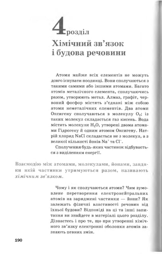 розділ
Хімічний зв’язок
і будова речовини
Атоми майже всіх елементів не можуть
довго існувати поодинці. Вони сполучаються з
такими самими або іншими атомами. Багато
атомів металічного елемента, сполучаючись
разом, утворюють метал. Алмаз, графіт, чер­
воний фосфор містять з’єднані між собою
атоми неметалічних елементів. Два атоми
Оксигену сполучаються в молекулу 0 2; із
таких молекул складається газ кисень. Вода
містить молекули Н20, утворені двома атома­
ми Гідрогену й одним атомом Оксигену. Нат­
рій хлорид КаСІ складається не з молекул, а з
великої кількості йонів Ка+та СГ.
Сполучення будь-яких частинок відбуваєть­
ся з виділенням енергії.
Взаємодію між атомами, молекулами, йонами, завдя­
ки якій частинки утримуються разом, називають
хімічним зв’язком.
Чому і як сполучаються атоми? Чим зумо­
влене перетворення електронейтральних
атомів на заряджені частинки — йони? Як
залежать фізичні властивості речовин від
їхньої будови? Відповіді на ці та інші запи­
тання ви знайдете в матеріалі цього розділу.
Дізнаєтесь і про те, що при утворенні хіміч­
ного зв’язку електронні оболонки атомів за­
знають певних змін.
190
 
