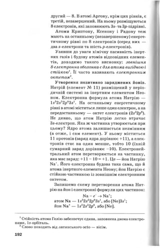 другий — 8. В атомі Аргону, крім цих рівнів, є
третій, незавершений. На ньому розміщуються
8 електронів, які заповнюють Зз- та Зр-підрівні.
Атоми Криптону, Ксенону і Радону теж
мають на останньому (незавершеному) енерге­
тичному рівні по 8 електронів (серед них —
два з-електрони та шість р-електронів).
Узявши до уваги хімічну пасивність інерт­
них газів і будову атомів відповідних елемен­
тів, доходимо такого висновку: зовнішня
8-електронна оболонка є для атома вигідною і
стійкою1. Її часто називають електронним
октетом2.
Утворення позитивно заряджених йонів.
Натрій (елемент № 11) розміщений у періо­
дичній системі за інертним елементом Нео­
ном. Електронна формула атома Натрію —
І822в22р63з1. На останньому енергетичному
рівні в атомі міститься лише один електрон, ана
передостанньому — октет електронів (2з22р6).
Не дивно, що атом Натрію легко втрачає
Зз-електрон. Яка ж частинка утворюється при
цьому? Ядро атома залишається незмінним
(а отже, і сам елемент). У ньому міститься
11 протонів (заряд ядра дорівнює + 11), а елек­
тронів стає на один менше, тобто 10 (їхній
сумарний заряд дорівнює -10). Електроней-
тральний атом перетворюється на частинку,
яка має заряд: + 1 1 -1 0 = 4-1. Це — йон Натрію
Ка+. Його електронна будова така сама, що й
атома інертного елемента Неону; йон Натрію є
стійкою частинкою із зовнішнім електронним
октетом.
Запишемо схему перетворення атома Нат­
рію на йон і електронні формули цих частинок:
Иа - е -» Ка+;
атом Ка — І822з22р63з1, або [ИеІЗз1;
йон Ка+— 1з22з22р6, або [Ие].
1Стійкість атома Гелію забезпечує єдина, заповнена двома електро­
нами, Із-орбіталь.
2Слово походить від латинського осіо — вісім.
192
 