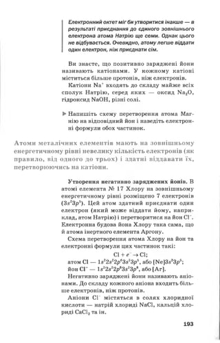 Електронний октет міг биутворитися інакше — в
результаті приєднання до єдиного зовнішнього
електрона атома Натрію ще семи. Однак цього
не відбувається. Очевидно, атомулегше віддати
один електрон, ніж приєднати сім.
Ви знаєте, що позитивно заряджені йони
називають катіонами. У кожному катіоні
міститься більше протонів, ніж електронів.
Катіони Ка+ входять до складу майже всіх
сполук Натрію, серед яких — оксид Ма20,
гідроксид МаОН, різні солі.
►Напишіть схему перетворення атома Маг­
нію на відповідний йон і наведіть електрон­
ні формули обох частинок.
Атоми металічних елементів мають на зовнішньому
енергетичному рівні невелику кількість електронів (як
правило, від одного до трьох) і здатні віддавати їх,
перетворюючись на катіони.
Утворення негативно заряджених йонів. В
атомі елемента № 17 Хлору на зовнішньому
енергетичному рівні розміщено 7 електронів
(3з23р5). Цей атом здатний приєднати один
електрон (який може віддати йому, напри­
клад, атом Натрію) і перетворитися на йон СГ.
Електронна будова йона Хлору така сама, що
й атома інертного елемента Аргону.
Схема перетворення атома Хлору на йон та
електронні формули цих частинок такі:
СІ + е -» СІ;
атом СІ — І822822р63523р5, або №е]3з23рь;
йон СГ — 1з22з22р63з23р6, або [Аг].
Негативно заряджені йони називають аніо­
нами. До складу кожного аніона входить біль­
ше електронів, ніж протонів.
Аніони СГ містяться в солях хлоридної
кислоти — натрій хлориді КаСІ, кальцій хло­
риді СаС12та ін.
193
 