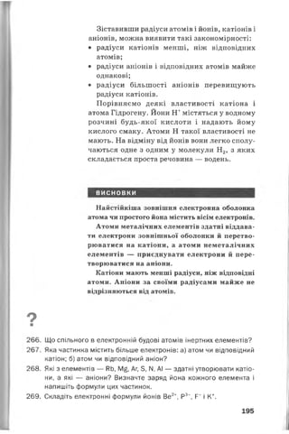 Зіставивши радіуси атомів і йонів, катіонів і
аніонів, можна виявити такі закономірності:
• радіуси катіонів менші, ніж відповідних
атомів;
• радіуси аніонів і відповідних атомів майже
однакові;
• радіуси більшості аніонів перевищують
радіуси катіонів.
Порівняємо деякі властивості катіона і
атома Гідрогену. Йони Н+містяться у водному
розчині будь-якої кислоти і надають йому
кислого смаку. Атоми Н такої властивості не
мають. На відміну від йонів вони легко сполу­
чаються одне з одним у молекули Н2, з яких
складається проста речовина — водень.
ВИСНОВКИ
Найстійкіша зовнішня електронна оболонка
атома чи простого йона містить вісім електронів.
Атоми металічних елементів здатні віддава­
ти електрони зовнішньої оболонки й перетво­
рюватися на катіони, а атоми неметалічних
елементів — приєднувати електрони й пере­
творюватися на аніони.
Катіони мають менші радіуси, ніж відповідні
атоми. Аніони за своїми радіусами майже не
відрізняються від атомів.
О■
266. Що спільного в електронній будові атомів інертних елементів?
267. Яка частинка містить більше електронів: а) атом чи відповідний
катіон; б) атом чи відповідний аніон?
268. Які з елементів — РЬ, М£, Аг, 5, N. АІ — здатні утворювати катіо­
ни, а які — аніони? Визначте заряд йона кожного елемента і
напишіть формули цих частинок.
269. Складіть електронні формули йонів Ве2+, Р3”, Р~ і К+.
195
 