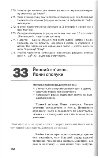 270. Назвіть три катіони і два аніони, які мають таку саму електрон­
ну оболонку, що і йон Р“.
271. Який атом має таку саму електронну будову, що і йон Алюмінію?
Напишіть електронну формулу частинки та зобразіть її графіч­
ний варіант.
272. В атомі якого елемента міститься на 2 електрони менше, ніж у
йоні Магнію?
273. Складіть електронну формулу частинки, яка має 16 протонів і
18 електронів. Назвіть цю частинку.
274. Гідроген — єдиний елемент, для якого відомі і катіон, і аніон.
Напишіть хімічні формули цих йонів і схеми їх утворення з
атома. Яка частинка має найменший радіус — катіон, аніон чи
атом Гідрогену? Чому?
275. Укажіть частинку із найбільшим і найменшим радіусом: атом Аг,
йони К+, Са2+, СГ. Відповідь обґрунтуйте.
Йонний зв’язок.
Йонні сполуки
Матеріал параграфа допоможе вам:
> з’ясувати, як сполучаються йони один з одним;
> зрозуміти будову йонних речовин;
> пояснювати фізичні властивості сполук, які скла­
даються з йонів.
Йонний зв’язок. Йонні сполуки. Багато
речовин складається з йонів. Позитивно
заряджені йони в результаті дії електроста­
тичних сил сполучаються з негативно заря­
дженими.
Взаємодію між протилежно зарядженими йопами в
речовині називають йонним зв’язком.
Катіон і аніон притягуються один до одного
тим сильніше, чим більший заряд кожної
частинки і чим менша відстань між ними, а в
разі їх контакту — чим менші їхні радіуси.
196
 