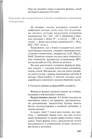 Про це свідчить один із законів фізики, який
ви будете вивчати в 9 класі.
Сполуки, що складаються з йонів, називають йонними
сполуками.
До йонних сполук належать основні й
амфотерні оксиди, луги, солі. Усі ці речови­
ни містять катіони металічних елементів
(наприклад, Иа+, Са2+, А13+). Аніонами в йон­
них оксидах є йони О2-, в лугах — ОН", а в
солях — йони кислотних залишків (СГ, N(>3,
80Г, РОГ та ін.).
Зауважимо, що з йонів складаються деякі
інші бінарні сполуки, утворені типовими мета­
лічними елементами, наприклад Ьі3М, М£3Р2,
МаН. Водночас жодна сполука двох неметаліч-
них елементів, наприклад хлороводень НС1,
вуглекислий газ С02, йонів не містить.
Ви вже навчилися складати формули йон­
них сполук — оксидів металічних елементів,
основ, солей. Нагадаємо, що для цього потріб­
но знати склад і заряди відповідних катіона й
аніона. Пам’ятайте: в йонній сполуці сума
зарядів усіх катіонів і аніонів дорівнює нулю.
►Складіть формулу ферум(ІІІ) сульфату.
Формула йонної сполуки вказує на співвід­
ношення в ній катіонів і аніонів.
Будова йонних сполук. Усі йонні сполуки за
звичайних умов є, як правило, кристалічни­
ми речовинами. Аналогічну будову мають
багато молекулярних і атомних речовин, а
також метали.
Із курсу хімії 7 класу вам відомо, що кри­
стал — природне тверде тіло, яке має плоскі
грані (поверхні) та прямі ребра (стики повер­
хонь). Така форма тіла є результатом чіткої
послідовності в розміщенні атомів, молекул
або йонів у речовині.
197
 