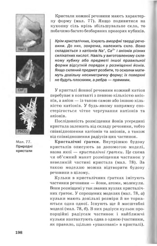 Кристали кожної речовини мають характер­
ну форму (мал. 77). Якщо подивитися на
кухонну сіль крізь збільшувальне скло, то
побачимо багато безбарвних прозорих кубиків.
Крім кристалічних, існують аморфні тверді речо­
вини. До них, зокрема, належить скло. Воно
складається з катіонів Са2+і аніонів різних
силікатних кислот. Навіть у виготовленому скля­
ному кубику або предметі іншої правильної
форми відсутній порядок у розміщенні йонів.
Якщо скляний предметрозбити, то осколки мати­
муть довільну несиметричну форму; їх поверхні
не будуть плоскими, а ребра — прямими.
Мал. 77.
Природні
кристали
У кристалі йонної речовини кожний катіон
перебуває в контакті з певною кількістю аніо­
нів, а аніон — із такою самою або іншою кіль­
кістю катіонів. У будь-якому напрямку спо­
стерігається чітке чергування катіонів та
аніонів.
Послідовність розміщення йонів усередині
кристала залежить від складу речовини, тобто
співвідношення катіонів та аніонів, а також
від співвідношення радіусів цих частинок.
Кристалічні ґратки. Внутрішню будову
кристалів описують за допомогою моделі,
назва якої — кристалічні ґратки. Це схема
чи об’ємний макет розміщення частинок у
невеликій частині кристала (мал. 78). За
такою моделлю можна відтворити будову
речовини в цілому.
Кульки в кристалічних ґратках імітують
частинки речовини — йони, атоми, молекули.
Вони розміщені у так званих вузлах кристаліч­
них ґраток. У спрощених моделях (мал. 78, а)
кульки мають довільні розміри й не торка­
ються одна одної. Існують ще й масштабні
моделі (мал. 78, б). В них радіуси кульок про­
порційні радіусам частинок і найближчі
кульки контактують одна з одною (частинки,
як правило, щільно «упаковані» в кристалі).
*'Я
198
 