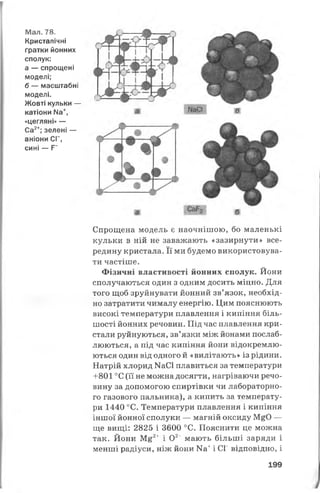 Мал. 78.
Кристалічні
ґратки йонних
сполук:
а — спрощені
моделі;
б — масштабні
моделі.
Жовті кульки —
катіони № +,
«цегляні» —
Са2+; зелені —
аніони СГ,
сині — Р~
Спрощена модель є наочнішою, бо маленькі
кульки в ній не заважають «зазирнути» все­
редину кристала. Її ми будемо використовува­
ти частіше.
Фізичні властивості йонних сполук. Йони
сполучаються один з одним досить міцно. Для
того щоб зруйнувати йонний зв’язок, необхід­
но затратити чималу енергію. Цим пояснюють
високі температури плавлення і кипіння біль­
шості йонних речовин. Під час плавлення кри­
стали руйнуються, зв’язки між йонами послаб­
люються, а під час кипіння йони відокремлю­
ються один від одного й «вилітають» із рідини.
Натрій хлорид ИаС1 плавиться за температури
+801 °С (її не можна досягти, нагріваючи речо­
вину за допомогою спиртівки чи лабораторно­
го газового пальника), а кипить за температу­
ри 1440 °С. Температури плавлення і кипіння
іншої йонної сполуки — магній оксиду М^О —
ще вищі: 2825 і 3600 °С. Пояснити це можна
так. Йони М£2+ і О2' мають більші заряди і
менші радіуси, ніж йони Ка+і СГ відповідно, і
199
 