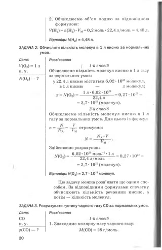 2. Обчислюємо об’єм водню за відповідною
формулою:
^(Н2) = п(Н2) •Ум= 0,2 моль •22,4 л/моль - 4,48 л.
ЗАДАЧА 2.
Дано:
У(0 2) = 1 ;
н. у.
АГ(0 2) - ?
ЗАДАЧА 3.
Дано:
СО
н. У.
Р (С О ) - ?
20
і
Відповідь: У(Н2) = 4,48 л.
Обчислити кількість молекул в і л кисню за нормальних
умов.
Розв ’язання
І 1-й спосіб
Обчислюємо кількість молекул кисню в 1л газу
за нормальних умов:
у 22,4 л кисню міститься 6,02 •102амолекул,
в і л кисню — х молекул;
х = ЛГ(02) = 1 Л ’ 6>02; - 10-23— = 0,27 • 1023=
л
= 2,7 • 1022(молекул).
2-й спосіб
Обчислюємо кількість молекул кисню в і л
газу за нормальних умов. Для цього із формул
N V
- отримує:
МА-У
п = -гг-= —гТ- отримуємо:
•** А * М
Здійснюємо розрахунок:
_ _6.°2 . 1 ^ м ° а 1 »1 л _ 0 27 . 10» _
4 22,4 л/моль
= 2,7 • 1022(молекул).
1
Відповідь: Л/(02) = 2,7 •1022молекул.
Цю задачу можна розв’язати ще одним спо­
собом. За відповідними формулами спочатку
обчислюють кількість речовини кисню, а
потім — кількість молекул.
Розрахувати густину чадного газу СО за нормальних умов.
Розв’язання
1-й спосіб
1. Знаходимо молярну масу чадного газу:
М(СО) = 28 г/моль.
 