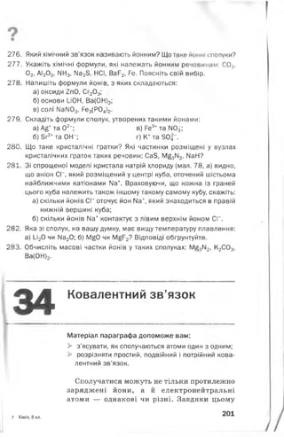 276. Який хімічний зв’язок називають йонним? Що таке иомні (Сполуки?
277. Укажіть хімічні формули, які належать йонним речоиинлм: С02,
02, АІ203, ІІН3, Ма23, НСІ, ВаР2, Ре. Поясніть свій вибір.
278. Напишіть формули йонів, з яких складаються:
а) оксиди 2пО, Сг203;
б) основи І_іОН, Ва(ОН)2;
в) солі ІІаІЮ3, Ре3(Р04)2.
279. Складіть формули сполук, утворених такими йонами:
а) А£+та О2-; в) Ре3+та ІЮ3;
б) Зг2+та ОН"; г)К +та50^".
280. Що таке кристалічні ґратки? Які частинки розміщені у вузлах
кристалічних ґраток таких речовин: Са5, М£3ІЧ2, № Н?
281. Зі спрощеної моделі кристала натрій хлориду {мал. 78, а) видно,
що аніон СГ, який розміщений у центрі куба, оточений шістьома
найближчими катіонами ІІа+. Враховуючи, що кожна із граней
цього куба належить також іншому такому самому кубу, скажіть:
а) скільки йонів С Г оточує йон Иа+, який знаходиться в правій
нижній вершині куба;
б) скільки йонів Иа+ контактує з лівим верхнім йоном СГ.
282. Яка зі сполук, на вашу думку, має вищу температуру плавлення:
а) 1_і20 чи ІМа20; б) М£0 чи М£Р2? Відповіді обґрунтуйте.
283. Обчисліть масові частки йонів у таких сполуках: М§3112, К2С03,
Ва(ОН)2.
34 Ковалентний зв’язок
Матеріал параграфа допоможе вам:
> з’ясувати, як сполучаються атоми один з одним;
> розрізняти простий, подвійний і потрійний кова­
лентний зв’язок.
Сполучатися можуть не тільки протилежно
заряджені йони, а й електронейтральні
атоми — однакові чи різні. Завдяки цьому
7 Хімія, 8 кл.
201
 