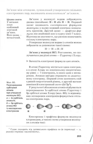 Зв’язок між атомами, зумовлений утворенням спільних
електронних пар, називають ковалентним1зв’язком.
Цікаво знати
У металах
існує
особливий
хімічний
зв’язок.
Його назва —
металічний.
Зв’язок у молекулі водню зображують
двома способами: Н : Н або Н - Н. Перший
запис називають електронною формулою
молекули; у ньому кожний електрон познача­
ють крапкою. Другий запис — графічна фор­
мула; він знайомий вам із курсу хімії 7 класу.
Відтепер ви знатимете, що рискою позначають
спільну електронну пару.
Утворення молекули водню із атомів можна
зобразити за допомогою такої схеми:
Н- + -Н -> Н : Н
Зв’язок у молекулі НС1. Розглянемо, як спо­
лучаються два різні атоми — Гідрогену і Хлору.
►Запишіть електронні формули цих атомів.
М ал. 80.
Перекривання
орбіталей
атомів
при утворенні
молекули НСІ:
а — І5-орбіталь
атома Н;
б — Зр-орбіталь
атома НСІ
із неспареним
електроном
В атомі Гідрогену міститься один електрон,
а в атомі Хлору на зовнішньому енергетично­
му рівні — 7 електронів, із яких один є неспа­
реним. Атомам вигідно отримати по додатко­
вому електрону. Перший атом заповнить свій
єдиний енергетичний рівень, а другий матиме
зовнішній електронний октет (3523/7в).
У результаті зближення атомів відбувається
перекривання 1$-орбіталі атома Гідрогену і
Зр-орбіталі атома Хлору (мал. 80); із відповід­
них неспарених електронів формується спіль­
на електронна пара.
+
а б
Електронна і графічна формули молекули
хлороводню, а також схема утворення молеку­
ли з атомів такі:
1 Слово походить від латинського префікса со (в перекладі
разом) і терміна «валентність».
з,
203
 