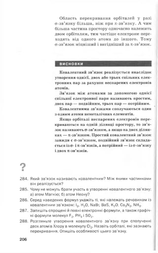 Область перекривання орбіталей у разі
а-зв’язку більша, ніж при л-зв’язку. А чим
більша частина простору одночасно належить
двом орбіталям, тим частіше електрони пере­
ходять від одного атома до іншого. Тому
а-зв’язок міцніший і вигідніший за тс-зв’язок.
ВИСНОВКИ
Ковалентний зв’язок реалізується внаслідок
утворення однієї, двох або трьох спільних елек­
тронних пар за рахунок неспарених електронів
атомів.
Зв’язок між атомами за допомогою однієї
спільної електронної пари називають простим,
двох пар — подвійним, трьох пар — потрійним. ••'
Ковалентними зв’язками сполучаються один
з одним атоми неметалічних елементів.
Якщо орбіталі неспарених електронів пере­
криваються на одній ділянці простору, то зв’я­
зок називають а-зв’язком, а якщо на двох ділян­
ках — я-зв’язком. Простий ковалентний зв’язок
завжди є а-зв’язком, подвійний зв’язок склада­
ється із а- і я-зв’язків, а потрійний — із а-зв’язку
і двох я-зв’язків.
9 1■
284. Який зв’язок називають ковалентним? Між якими частинками
він реалізується?
285. Чому не можуть брати участь в утворенні ковалентного зв’язку:
а) атом Магнію: б) атом Неону?
286. Серед наведених формул укажіть ті, які належать речовинам із
ковалентним зв’язком: І2, Н20, ИаВг, Ва5, К20, Са3ІІ2, ИН3.
287. Запишіть спрощені й повні електронні формули, а також графіч­
ні формули молекул Р2, РН3і 502.
288. Розгляньте утворення ковалентного зв’язку при сполученні
двох атомів Хлору в молекулу СІ2. Назвіть орбіталі, які зазнають
перекривання. Опишіть особливості цього зв’язку.
206
 
