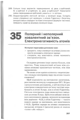 289. Скільки існує варіантів перекривання: а) двох з-орбіталей;
б) з-орбіталі й р-орбіталі; в) двох р-орбіталей? Намалюйте
схеми перекривання орбіталей, укажіть ст- і л-зв’язки.
290. Охарактеризуйте хімічний зв’язок у молекулі води. Складіть
схеми утворення цієї молекули з атомів Гідрогену і Оксигену,
використавши спрощені та повні електронні формули частинок.
Зобразіть графічну формулу молекули води.
Полярний і неполярний
ковалентний зв’язок.
Електронегативність атомів
Матеріал параграфа допоможе вам:
зрозуміти, чому в молекулі на атомах різних еле­
ментів виникають електричні заряди;
з’ясувати, яку властивість атома називають
електронегативністю.
Складних речовин існує значно більше, ніж
простих. Тому ковалентний зв’язок між різ­
ними атомами трапляється частіше, ніж між
однаковими.
Чи може атом одного елемента «перетягува­
ти» спільну електронну пару від атома іншого
елемента?
Щоб відповісти на поставлене запитання,
розглянемо молекулу хлороводню НСІ. Згідно
з результатами досліджень, у цій молекулі два
електрони ковалентного зв’язку частіше пере­
бувають в атомі Хлору, ніж в атомі Гідрогену.
Спільна електронна пара виявляється зміще­
ною до атома Хлору. Цей атом набуває невели­
кого негативного заряду, меншого за одиницю
(він дорівнює -0,2), а атом Гідрогену — такого
самого заряду за значенням, але позитивного
(+0,2). Дробові заряди на атомах позначають
грецькою літерою 5 (дельта) разом зі знаком
«плюс» або «мінус».
35
207
 