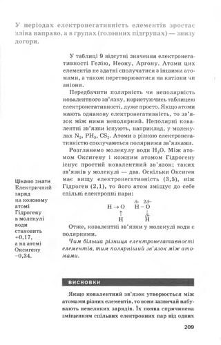 У періодах електронегативність елементів зростає
зліва направо, а в групах (головних підгрупах) — знизу
догори.
Цікаво знати
Електричний
заряд
на кожному
атомі
Гідрогену
в молекулі
води
становить
+0,17,
а на атомі
Оксигену
-0,34.
У таблиці 9 відсутні значення електронега­
тивності Гелію, Неону, Аргону. Атоми цих
елементів не здатні сполучатися з іншими ато­
мами, а також перетворюватися на катіони чи
аніони.
Передбачити полярність чи неполярність
ковалентного зв’язку, користуючись таблицею
електронегативності, дуже просто. Якщо атоми
мають однакову електронегативність, то зв’я­
зок між ними неполярний. Неполярні кова­
лентні зв’язки існують, наприклад, у молеку­
лах N2, РН3, С82. Атоми з різною електронега-
тивністю сполучаються полярними зв’язками.
Розглянемо молекулу води Н20. Між ато­
мом Оксигену і кожним атомом Гідрогену
існує простий ковалентний зв’язок; таких
зв’язків у молекулі — два. Оскільки Оксиген
має вищу електронегативність (3,5), ніж
Гідроген (2,1), то його атом зміщує до себе
спільні електронні пари:
&г 25-
н - > о Н - 0
т *
н н
Отже, ковалентні зв’язки у молекулі води є
полярними.
Чим більша різниця електронегативності
елементів, тим полярніший зв’язок між ато­
мами.
висновки
Якщо ковалентний зв’язок утворюється між
атомами різних елементів, то вони зазвичай набу­
вають невеликих зарядів. їх поява спричинена
зміщенням спільних електронних пар від одних
209
 