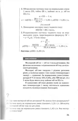 2. Обчислюємо густину газу за нормальних умов:
1 моль СО, тобто 28 г, займає за н. у. об’єм
22,4 л,
х г СО — 1л;
х = т{СО) = -?-|Г.:Л л = 1,25 г; р(СО) = 1,25 г/л.
/і*Лу4 л
2-й спосіб
1. Знаходимо молярну масу чадного газу:
М (СО) = 28 г/моль.
2.Розраховуємо густину чадного газу за нор­
мальних умов, перетворивши формулу М =
= р •Км(с. 17) на іншу:
М
Р у і
К М
<пгл М(СО) 28 г/моль 1 ок
р (С О ) = ---- ^— — = по л /--------= 1,25 г/л.
г Ум 22,4 л/моль '
Відповідь: р(СО) = 1,25 г/л.
ВИСНОВКИ
Молярний об’єм — об’єм 1 моль речовини. Ця
фізична величина є відношенням об’єму до кіль­
кості речовини.
Молярні об’єми твердих і рідких речовин
різні, а газів (за одних і тих самих температури і
тиску) — однакові. За нормальних умов (темпе­
ратури 0 °С й тиску 101,3 кПа, або 760 мм рт. ст.)
1 моль будь-якого газу займає об’єм 22,4 л.
В однакових об’ємах різних газів за однако­
вих температури і тиску міститься однакова
кількість молекул (закон Авогадро).
'• Що таке молярний об’єм речовини? Як можна його розрахувати?
'Г> Іустина азоту за нормальних умов становить 1,25 г/л. Обчисліть
молярний об’єм газу за цих умов.
Л Іустина газу за нормальних умов становить 1,43 г/л. Яка моляр­
на маса газу?
21
 