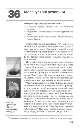 ^ 0 Молекулярні речовини
Матеріал параграфа допоможе вам:
> з’ясувати будову кристалічних молекулярних
речовин;
> розрізняти найпростішу та істинну формули спо­
луки;
> пояснювати фізичні властивості речовин молеку­
лярної будови.
Міжмолекулярна взаємодія. Речовина неза­
лежно від її будови може перебувати у трьох
агрегатних станах. Твердий і рідкий стани
молекулярних речовин існують завдяки тому,
що молекули притягуються одна до одної.
Таке явище називають міжмолекулярною
взаємодією.
На відміну від міцних ковалентного та йонно-
го зв’язків взаємодія між молекулами досить
слабка. Вона полягає у взаємному притяганні
атомів із невеликими позитивними і негативни­
ми зарядами (§ 35), що належать різним моле­
кулам. Така взаємодія існує, наприклад, у воді,
кислотах, білках. Вона є важливою умовою для
існування живих організмів на нашій планеті.
Фізичні властивості молекулярних речовин.
Внаслідок того, що молекули слабко притягу­
ються одна до одної, речовини молекулярної
будови істотно відрізняються від йонних речо­
вин за фізичними властивостями. Для молеку­
лярних речовин характерні леткість, низька
твердість, невисокі температури плавлення і
кипіння. Деякі молекулярні речовини при
нагріванні переходять із твердого стану у газу-
ватий, минаючи рідкий. Таке явище називають
сублімацією'. Цю властивість мають, напри­
клад, йод І2, карбон(ІУ) оксид С02(мал. 84).
Мал. 84.
Сублімація
йоду (а)
і карбон(ІУ)
оксиду(б)
1Термін походить від латинського слова зиЬІітаге — піднімати вгору.
 