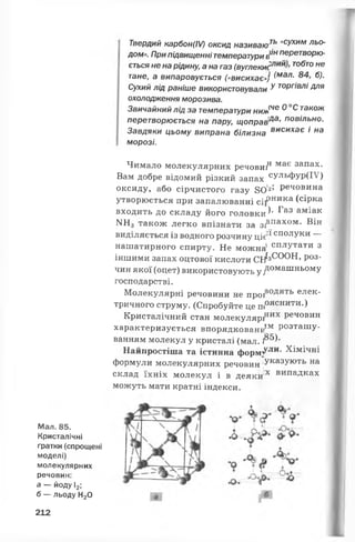 Мал. 85.
Кристалічні
ґратки (спрощені
моделі)
молекулярних
речовин:
а — йоду І2;
б — льоду Н20
Твердий карбон(IV) оксид називають "СУХИМльо­
дом». При підвищеннітемператури е*/нперетворю­
ється не нарідину; а на газ (в у г л е к и тобто не
тане, а випаровується («висихає») (мал- б).
Сухий лід раніше використовували у Т0РГІВЛІ Для
охолодження морозива.
Звичайний лід за температури ниж^^ ^ ^ також
перетворюється на пару, щоправ'да’ повільно.
Завдяки цьому випрана білизна висих^є і на
морозі.
Чимало молекулярних речовий має запа*-
Вам добре відомий різкий запах СУЛЬФУР(ІУ)
оксиду, або сірчистого газу 80'2’ Речовина
утворюється при запалюванні сііРника (сірка
входить до складу його головки^ Газ аміаі<
1ЧН3 також легко впізнати за 3^па*ом. Він
виділяється із водного розчину ціє^' сполуки —
нашатирного спирту. Не можна1сплУтати з
іншими запах оцтової кислоти СН*3^ ^ * * , Р°3'
чин якої (оцет) використовують у ^ омашньомУ
господарстві.
Молекулярні речовини не проіводять елек­
тричного струму. (Спробуйте це пояснити.)
Кристалічний стан молекуляріних Речовин
характеризується впорядкованиІМ Розташу­
ванням молекул у кристалі (мал. І®®)*
Найпростіша та істинна ф орм /ли- Хімічні
формули молекулярних речовин УказУють на
склад їхніх молекул і в деяки;х випаДках
можуть мати кратні індекси.
212
 