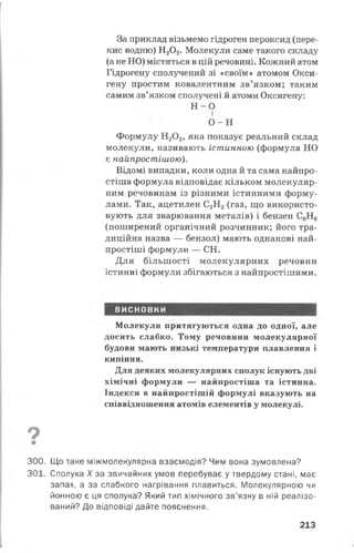 За приклад візьмемо гідроген пероксид (пере­
кис водню) Н20 2. Молекули саме такого складу
(а не НО) містяться в цій речовині. Кожний атом
Гідрогену сполучений зі «своїм» атомом Окси­
гену простим ковалентним зв’язком; таким
самим зв’язком сполучені й атоми Оксигену:
Н - 0
і
о -н
Формулу Н20 2, яка показує реальний склад
молекули, називають істинною (формула НО
є найпростішою).
Відомі випадки, коли одна й та сама найпро­
стіша формула відповідає кільком молекуляр­
ним речовинам із різними істинними форму­
лами. Так, ацетилен С2Н2(газ, що використо­
вують для зварювання металів) і бензен С6Н6
(поширений органічний розчинник; його тра­
диційна назва — бензол) мають однакові най­
простіші формули — СН.
Для більшості молекулярних речовин
істинні формули збігаються з найпростішими.
ВИСНОВКИ
Молекули притягуються одна до одної, але
досить слабко. Тому речовини молекулярної
будови мають низькі температури плавлення і
кипіння.
Для деяких молекулярних сполук існують дві
хімічні формули — найпростіша та істинна.
Індекси в найпростішій формулі вказують на
співвідношення атомів елементів у молекулі.
7■
300. Що таке міжмолекулярна взаємодія? Чим вона зумовлена?
301. Сполука X за звичайних умов перебуває у твердому стані, має
запах, а за слабкого нагрівання плавиться. Молекулярною чи
йонною є ця сполука? Який тип хімічного зв’язку в ній реалізо­
ваний? До відповіді дайте пояснення.
213
 