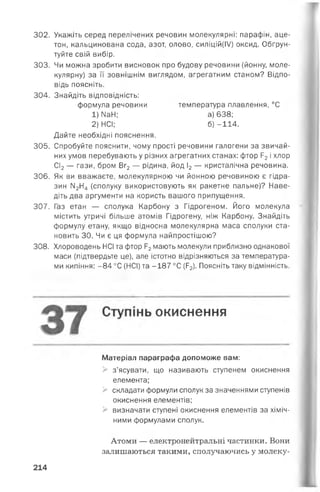 302. Укажіть серед перелічених речовин молекулярні: парафін, аце­
тон, кальцинована сода, азот, олово, силіцій(ІУ) оксид. Обґрун­
туйте свій вибір.
303. Чи можна зробити висновок про будову речовини (йонну, моле­
кулярну) за її зовнішнім виглядом, агрегатним станом? Відпо­
відь поясніть.
304. Знайдіть відповідність:
Дайте необхідні пояснення.
305. Спробуйте пояснити, чому прості речовини галогени за звичай­
них умов перебувають у різних агрегатних станах: фтор Р2і хлор
СІ2— гази, бром Вг2— рідина, йод І2— кристалічна речовина.
306. Як ви вважаєте, молекулярною чи йонною речовиною є гідра­
зин М2Н4 (сполуку використовують як ракетне пальне)? Наве­
діть два аргументи на користь вашого припущення.
307. Газ етан — сполука Карбону з Гідрогеном. Його молекула
містить утричі більше атомів Гідрогену, ніж Карбону. Знайдіть
формулу етану, якщо відносна молекулярна маса сполуки ста­
новить ЗО. Чи є ця формула найпростішою?
308. Хлороводень НСІ та фтор Р2мають молекули приблизно однакової
маси (підтвердьте це), але істотно відрізняються за температура­
ми кипіння: -8 4 °С (НСІ) та -187°С(Р2). Поясніть таку відмінність.
Матеріал параграфа допоможе вам:
> з’ясувати, що називають ступенем окиснення
елемента;
> складати формули сполук за значеннями ступенів
окиснення елементів;
> визначати ступені окиснення елементів за хіміч­
ними формулами сполук.
Атоми — електронейтральні частинки. Вони
залишаються такими, сполучаючись у молеку­
формула речовини
1) N34;
2) НСІ;
температура плавлення, °С
а) 638;
б) -114.
окиснення
214
 