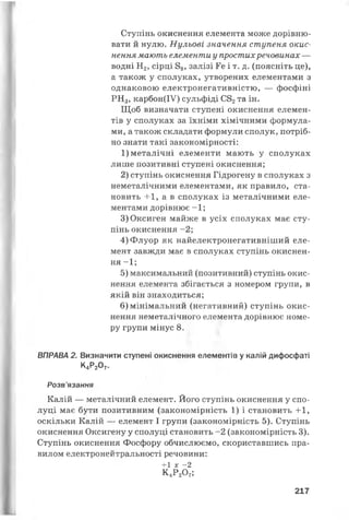 Ступінь окиснення елемента може дорівню­
вати й нулю. Нульові значення ступеня окис­
нення мають елементи у простихречовинах —
водні Н2, сірці 88, залізі Ге і т. д. (поясніть це),
а також у сполуках, утворених елементами з
однаковою електронегативністю, — фосфіні
РН3, карбон(ІУ) сульфіді С82та ін.
Щоб визначати ступені окиснення елемен­
тів у сполуках за їхніми хімічними формула­
ми, а також складати формули сполук, потріб­
но знати такі закономірності:
1) металічні елементи мають у сполуках
лише позитивні ступені окиснення;
2) ступінь окиснення Гідрогену в сполуках з
неметалічними елементами, як правило, ста­
новить + 1, а в сполуках із металічними еле­
ментами дорівнює - 1;
3)Оксиген майже в усіх сполуках має сту­
пінь окиснення - 2;
4)Флуор як найелектронегативніший еле­
мент завжди має в сполуках ступінь окиснен­
ня - 1;
5) максимальний (позитивний) ступінь окис­
нення елемента збігається з номером групи, в
якій він знаходиться;
6) мінімальний (негативний) ступінь окис­
нення неметалічного елемента дорівнює номе­
ру групи мінус 8.
ВПРАВА 2. Визначити ступені окиснення елементів у калій дифосфаті
К4Р207.
Розв'язання
Калій — металічний елемент. Його ступінь окиснення у спо­
луці має бути позитивним (закономірність 1) і становить + 1,
оскільки Калій — елемент І групи (закономірність 5). Ступінь
окиснення Оксигену у сполуці становить -2 (закономірність 3).
Ступінь окиснення Фосфору обчислюємо, скориставшись пра­
вилом електронейтральності речовини:
+1 х -2
К4Р2О7;
217
 