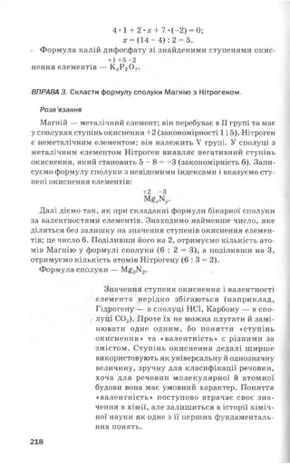 4 •1 + 2 •л: + 7 •(-2) = 0;
х = (1 4 -4 ): 2 = 5.
. Формула калій дифосфату зі знайденими ступенями окис-
+1 +5 -2
нення елементів — К4Р20 7.
ВПРАВА 3. Скласти формулу сполуки Магнію з Нітрогеном.
Розв ’язання
Магній — металічний елемент; він перебуває в II групі та має
у сполуках ступінь окиснення +2 (закономірності 1і 5). Нітроген
є неметалічним елементом; він належить V групі. У сполуці з
металічним елементом Нітроген виявляє негативний ступінь
окиснення, який становить 5 - 8 = -3 (закономірність 6). Запи­
суємо формулу сполуки з невідомими індексами і вказуємо сту­
пені окиснення елементів:
+ 2 - З
Далі діємо так, як при складанні формули бінарної сполуки
за валентностями елементів. Знаходимо найменше число, яке
ділиться без залишку на значення ступенів окиснення елемен­
тів; це число 6. Поділивши його на 2, отримуємо кількість ато­
мів Магнію у формулі сполуки (6 : 2 = 3), а поділивши на З,
отримуємо кількість атомів Нітрогену (6 :3 = 2).
Формула сполуки — М£3К2.
Значення ступеня окиснення і валентності
елемента нерідко збігаються (наприклад,
Гідрогену — в сполуці НСІ, Карбону — в спо­
луці С02). Проте їх не можна плутати й замі­
нювати одне одним, бо поняття «ступінь
окиснення» та «валентність» є різними за
змістом. Ступінь окиснення дедалі ширше
використовують як універсальну й однозначну
величину, зручну для класифікації речовин,
хоча для речовин молекулярної й атомної
будови вона має умовний характер. Поняття
«валентність» поступово втрачає своє зна­
чення в хімії, але залишиться в історії хіміч­
ної науки як одне з її перших фундаменталь­
них понять.
218
 