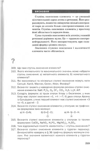 висновки
Ступінь окиснення елемента — це умовний
цілочисельний заряд атома в речовині. Його роз­
раховують, повністю зміщуючи спільні електрон­
ні пари до атомів більш електронегативних еле­
ментів. Ступінь окиснення елемента у простому
йоні збігається із зарядом йона.
Сума ступенів окиснення всіх атомів у кожній
речовині дорівнює нулю. Це — правило електро­
нейтральності. Його використовують при скла­
данні формул різних сполук.
Значення ступеня окиснення і валентності
елемента часто збігаються.
309. Що таке ступінь окиснення елемента?
310. Якого мінімального та максимального значень може набувзти
ступінь окиснення: з) метзлічного елементз; б) неметзлічного
елементз?
311. Які мзксимзльні тз мінімзльні ступені окиснення можуть мзти
Силіцій, Кзлій, Мзнгзн, Селен, Неон, Фосфор?
312. Визнзчте і вкзжіть у нзведених формулзх речовин ступені окис­
нення елементів: №Н, Р235, 03, 0Р2, ССІ4, Н23, І_і3М, АІР.
313. Складіть формули: а) трьох сполук Хлору з Оксигеном, у яких
Хлор мзє ступені окиснення +1, +4 і +7; б) двох сполук Арсену
із Сульфуром, у яких перший елемент мзє ступені окиснення +3
та +5, а другий -2 .
314. Визначте ступені окиснення елементів у сполукзх зз графічни-
ми формулами їхніх молекул:
315. Визнзчте ступені окиснення елементів у сполукзх із тзкими
формулами: СаС03, №ІЮ2, Н3Р04, М§(М03)2, Н2304.
316. Чим відрізняються поняття «взлентність» і «ступінь окиснення»?
317. Визнзчте ступені окиснення елементів у гідроген пероксиді.
Використзйте нзведену в § 36 грзфічну формулу молекули спо­
луки. Яке знзчення валентності кожного елемента у гідроген
пероксиді?
а) Н-С^И ; б) 0=С—СІ;
СІ
в) Н -М -О -Н .
Н
219
 