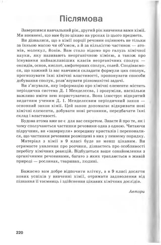 Післямова
Завершився навчальний рік, другий рік вивчення вами хімії.
Ми впевнені, що вам було цікаво на уроках із цього предмета.
Ви дізналися, що в хімії порції речовин оцінюють не тільки
за їхньою масою чи об’ємом, а й за кількістю частинок — ато­
мів, молекул, йонів. Вам стало відомо про галузь хімічної
науки, яку називають неорганічною хімією, а також про
існування найважливіших класів неорганічних сполук —
оксидів, основ, кислот, амфотерних сполук, солей. Сподіваємо­
ся, що кожний із вас навчився складати формули цих сполук,
прогнозувати їхні хімічні властивості, пропонувати способи
добування сполук, розв’язувати різноманітні задачі.
Ви з’ясували, яку інформацію про хімічні елементи містить
періодична система Д. І Менделєєва, і зрозуміли, наскільки
важливо вміти нею користуватися. Вона ілюструє відкритий
видатним ученим Д. І. Менделєєвим періодичний закон —
основний закон хімії. Цей закон допомагає відкривати нові
хімічні елементи, добувати нові речовини, передбачати їхні
склад і властивості.
Будова атома вже не є для вас секретом. Знаєте й про те, як і
чому сполучаються частинки речовини одна з одною. Читаючи
підручник, ви «зазирнули» всередину кристалів і переконали­
ся, що частинки речовини розміщені в них у певному порядку.
Матеріал з хімії в 9 класі буде не менш цікавим. Ви
отримаєте уявлення про розчини, дізнаєтесь про особливості
перебігу хімічних реакцій. Відбудеться ваше ознайомлення з
органічними речовинами, багато з яких трапляється в живій
природі — рослинах, тваринах, людині.
Бажаємо вам добре відпочити влітку, а в 9 класі досягти
нових успіхів у вивченні хімії, отримати задоволення від
пізнання її таємниць і здійснення цікавих хімічних дослідів.
Автори
220
 
