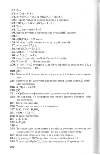 132. Так.
133. т(Си) = 6,4 г.
134. А?г(МаЖ>з) = 8,5 г; т(КЖ >3) = 20,2 г.
139. При нагріванні розкладаються 5 сполук.
142. Г(С02) = 5,6 л; Г(802) - 11,2 л.
143. Так.
144. 2)пов(суміші) = 1,49.
150. Використайте амфотерність станум(ІІ) оксиду.
152. Ні.
158. я(Н3Р04) = 0,2 моль.
165. Можна, здійснивши не одну, а дві реакції.
167. т(солі) = 27,2 г.
168. и(Са8Ю3) = 63,5 %.
175. п(Н2804) = 0,025 моль.
176. т(А120 3) = 5,1 г.
199. а) до Стронцію подібні Кальцій і Барій.
208. У йоні 82~— 18 електронів.
209. У йоні >Ш4 сумарна кількість протонів становить 11, а
електронів — 10.
210.27С0.
214. Можливі 9 різновидів молекул води і 5 значень маси моле­
кул.
215. Зважте на те, що атоми однакової маси мають лише 20 хіміч­
них елементів.
216. Аг(М£) = 24,32.
219.26?Со.
221. з-Орбіталь є сферою; вона однакова в усіх напрямках.
225. Не завжди. 48-електрон має трохи нижчу енергію, ніж
3<і-електрон.
231. Оксиген, Магній.
238. Такі символи мають 8 елементів.
257. Н20, ЬіОН, Н3В03.
261. м-(0) = 47,1 %.
272. В атомі Оксигену.
281. а) 6; б) 6.
282. б) М^О.
298. а.
305. Температури плавлення і кипіння речовин залежать від
маси молекул (подумайте, як це можна пояснити).
307. Знайдена формула етану не є найпростішою.
314. а) у сполуці НСИ ступінь окиснення Карбону +2.
315. У сполуці М£(1ЧОз)2ступінь окиснення Нітрогену +5.
222
 