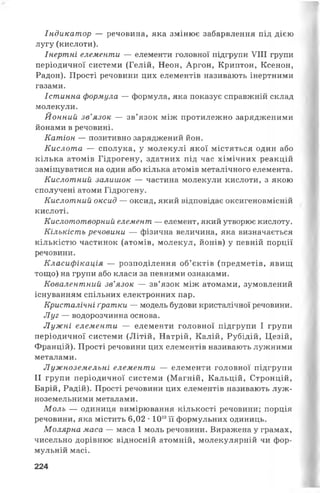 Індикатор — речовина, яка змінює забарвлення під дією
лугу (кислоти).
Інертні елементи — елементи головної підгрупи VIII групи
періодичної системи (Гелій, Неон, Аргон, Криптон, Ксенон,
Радон). Прості речовини цих елементів називають інертними
газами.
Істинна формула — формула, яка показує справжній склад
молекули.
Йонний зв’язок — зв’язок між протилежно зарядженими
йонами в речовині.
Катіон — позитивно заряджений йон.
Кислота — сполука, у молекулі якої містяться один або
кілька атомів Гідрогену, здатних під час хімічних реакцій
заміщуватися на один або кілька атомів металічного елемента.
Кислотний залишок — частина молекули кислоти, з якою
сполучені атоми Гідрогену.
Кислотний оксид — оксид, який відповідає оксигеновмісній
кислоті.
Кислототворний елемент — елемент, який утворює кислоту.
Кількість речовини — фізична величина, яка визначається
кількістю частинок (атомів, молекул, йонів) у певній порції
речовини.
Класифікація — розподілення об’єктів (предметів, явищ
тощо) на групи або класи за певними ознаками.
Ковалентний зв’язок — зв’язок між атомами, зумовлений
існуванням спільних електронних пар.
Кристалічні ґратки — модель будови кристалічної речовини.
Луг — водорозчинна основа.
Лужні елементи — елементи головної підгрупи І групи
періодичної системи (Літій, Натрій, Калій, Рубідій, Цезій,
Францій). Прості речовини цих елементів називають лужними
металами.
Лужноземельні елементи — елементи головної підгрупи
II групи періодичної системи (Магній, Кальцій, Стронцій,
Барій, Радій). Прості речовини цих елементів називають луж­
ноземельними металами.
Моль — одиниця вимірювання кількості речовини; порція
речовини, яка містить 6,02 •1023'її формульних одиниць.
Молярна маса — маса 1 моль речовини. Виражена у грамах,
чисельно дорівнює відносній атомній, молекулярній чи фор-
мульній масі.
224
 